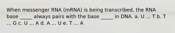 When messenger RNA (mRNA) is being transcribed, the RNA base _____ always pairs with the base _____ in DNA. a. U ... T b. T ... G c. U ... A d. A ... U e. T ... A