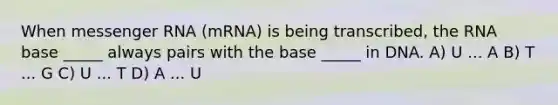 When messenger RNA (mRNA) is being transcribed, the RNA base _____ always pairs with the base _____ in DNA. A) U ... A B) T ... G C) U ... T D) A ... U