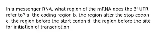 In a <a href='https://www.questionai.com/knowledge/kDttgcz0ig-messenger-rna' class='anchor-knowledge'>messenger rna</a>, what region of the mRNA does the 3' UTR refer to? a. the coding region b. the region after the stop codon c. the region before the start codon d. the region before the site for initiation of transcription