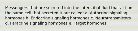 Messengers that are secreted into the interstitial fluid that act on the same cell that secreted it are called: a. Autocrine signaling hormones b. Endocrine signaling hormones c. Neurotransmitters d. Paracrine signaling hormones e. Target hormones