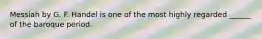 Messiah by G. F. Handel is one of the most highly regarded ______ of the baroque period.
