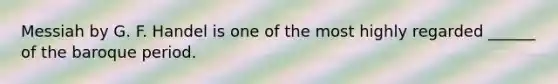Messiah by G. F. Handel is one of the most highly regarded ______ of the baroque period.