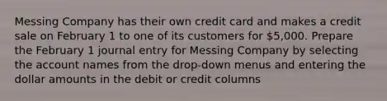 Messing Company has their own credit card and makes a credit sale on February 1 to one of its customers for 5,000. Prepare the February 1 journal entry for Messing Company by selecting the account names from the drop-down menus and entering the dollar amounts in the debit or credit columns