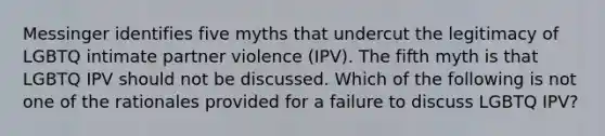 Messinger identifies five myths that undercut the legitimacy of LGBTQ intimate partner violence (IPV). The fifth myth is that LGBTQ IPV should not be discussed. Which of the following is not one of the rationales provided for a failure to discuss LGBTQ IPV?