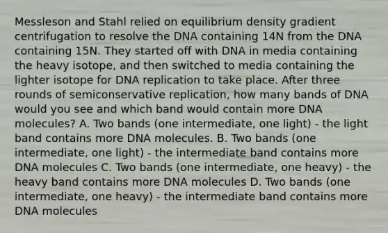 Messleson and Stahl relied on equilibrium density gradient centrifugation to resolve the DNA containing 14N from the DNA containing 15N. They started off with DNA in media containing the heavy isotope, and then switched to media containing the lighter isotope for DNA replication to take place. After three rounds of semiconservative replication, how many bands of DNA would you see and which band would contain more DNA molecules? A. Two bands (one intermediate, one light) - the light band contains more DNA molecules. B. Two bands (one intermediate, one light) - the intermediate band contains more DNA molecules C. Two bands (one intermediate, one heavy) - the heavy band contains more DNA molecules D. Two bands (one intermediate, one heavy) - the intermediate band contains more DNA molecules