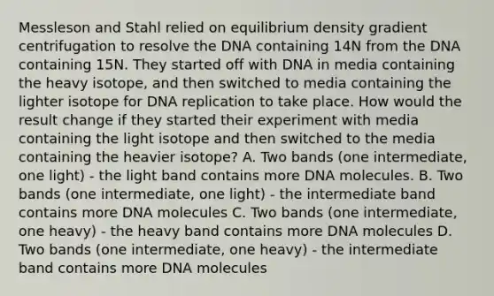 Messleson and Stahl relied on equilibrium density gradient centrifugation to resolve the DNA containing 14N from the DNA containing 15N. They started off with DNA in media containing the heavy isotope, and then switched to media containing the lighter isotope for DNA replication to take place. How would the result change if they started their experiment with media containing the light isotope and then switched to the media containing the heavier isotope? A. Two bands (one intermediate, one light) - the light band contains more DNA molecules. B. Two bands (one intermediate, one light) - the intermediate band contains more DNA molecules C. Two bands (one intermediate, one heavy) - the heavy band contains more DNA molecules D. Two bands (one intermediate, one heavy) - the intermediate band contains more DNA molecules