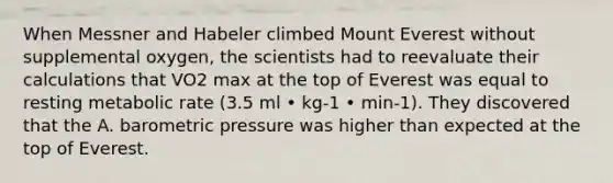 When Messner and Habeler climbed Mount Everest without supplemental oxygen, the scientists had to reevaluate their calculations that VO2 max at the top of Everest was equal to resting metabolic rate (3.5 ml • kg-1 • min-1). They discovered that the A. barometric pressure was higher than expected at the top of Everest.