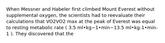 When Messner and Habeler first climbed Mount Everest without supplemental oxygen, the scientists had to reevaluate their calculations that VO2VO2 max at the peak of Everest was equal to resting metabolic rate ( 3.5 ml•kg−1•min−13.5 ml•kg-1•min-1 ). They discovered that the