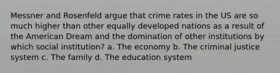 Messner and Rosenfeld argue that crime rates in the US are so much higher than other equally developed nations as a result of the American Dream and the domination of other institutions by which social institution? a. The economy b. The criminal justice system c. The family d. The education system