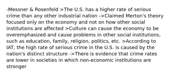 -Messner & Rosenfeld >The U.S. has a higher rate of serious crime than any other industrial nation ->Claimed Merton's theory focused only on the economy and not on how other social institutions are affected >Culture can cause the economy to be overemphasized and cause problems in other social institutions, such as education, family, religion, politics, etc. >According to IAT, the high rate of serious crime in the U.S. is caused by the nation's distinct structure ->There is evidence that crime rates are lower in societies in which non-economic institutions are stronger