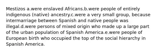 Mestizos a.were enslaved Africans.b.were people of entirely indigenous (native) ancestry.c.were a very small group, because intermarriage between Spanish and native people was illegal.d.were persons of mixed origin who made up a large part of the urban population of Spanish America.e.were people of European birth who occupied the top of the social hierarchy in Spanish America.