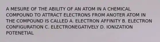 A MESURE OF THE ABILITY OF AN ATOM IN A CHEMICAL COMPOUND TO ATTRACT ELECTRONS FROM ANOTER ATOM IN THE COMPOUND IS CALLED A. ELECTRON AFFINITY B. ELECTRON CONFIGURATION C. ELECTRONEGATIVELY D. IONIZATION POTENETIAL