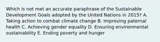 Which is not met an accurate paraphrase of the Sustainable Development Goals adopted by the United Nations in 2015? A. Taking action to combat climate change B. Improving paternal health C. Achieving gender equality D. Ensuring environmental sustainability E. Ending poverty and hunger