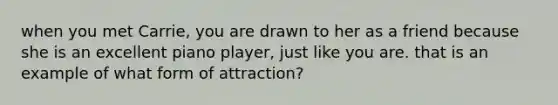 when you met Carrie, you are drawn to her as a friend because she is an excellent piano player, just like you are. that is an example of what form of attraction?