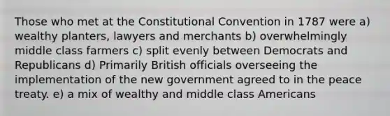 Those who met at the Constitutional Convention in 1787 were a) wealthy planters, lawyers and merchants b) overwhelmingly middle class farmers c) split evenly between Democrats and Republicans d) Primarily British officials overseeing the implementation of the new government agreed to in the peace treaty. e) a mix of wealthy and middle class Americans