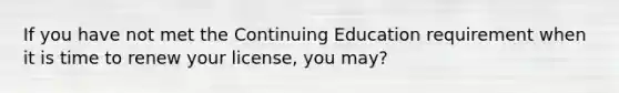 If you have not met the Continuing Education requirement when it is time to renew your license, you may?