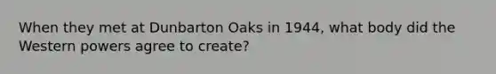 When they met at Dunbarton Oaks in 1944, what body did the Western powers agree to create?