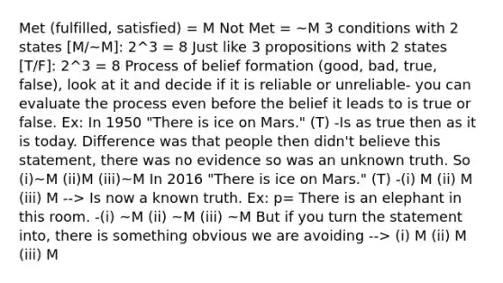 Met (fulfilled, satisfied) = M Not Met = ~M 3 conditions with 2 states [M/~M]: 2^3 = 8 Just like 3 propositions with 2 states [T/F]: 2^3 = 8 Process of belief formation (good, bad, true, false), look at it and decide if it is reliable or unreliable- you can evaluate the process even before the belief it leads to is true or false. Ex: In 1950 "There is ice on Mars." (T) -Is as true then as it is today. Difference was that people then didn't believe this statement, there was no evidence so was an unknown truth. So (i)~M (ii)M (iii)~M In 2016 "There is ice on Mars." (T) -(i) M (ii) M (iii) M --> Is now a known truth. Ex: p= There is an elephant in this room. -(i) ~M (ii) ~M (iii) ~M But if you turn the statement into, there is something obvious we are avoiding --> (i) M (ii) M (iii) M