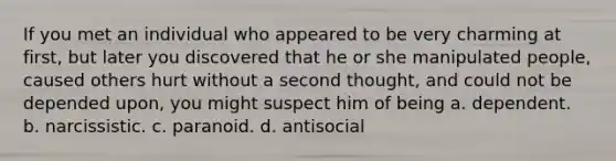 If you met an individual who appeared to be very charming at first, but later you discovered that he or she manipulated people, caused others hurt without a second thought, and could not be depended upon, you might suspect him of being a. dependent. b. narcissistic. c. paranoid. d. antisocial