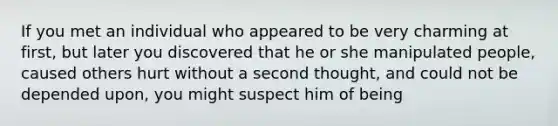 If you met an individual who appeared to be very charming at first, but later you discovered that he or she manipulated people, caused others hurt without a second thought, and could not be depended upon, you might suspect him of being