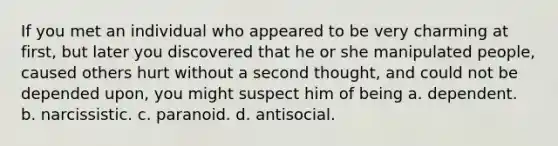 If you met an individual who appeared to be very charming at first, but later you discovered that he or she manipulated people, caused others hurt without a second thought, and could not be depended upon, you might suspect him of being a. dependent. b. narcissistic. c. paranoid. d. antisocial.