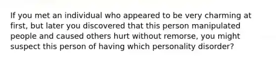 If you met an individual who appeared to be very charming at first, but later you discovered that this person manipulated people and caused others hurt without remorse, you might suspect this person of having which personality disorder?