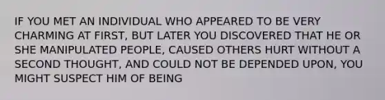 IF YOU MET AN INDIVIDUAL WHO APPEARED TO BE VERY CHARMING AT FIRST, BUT LATER YOU DISCOVERED THAT HE OR SHE MANIPULATED PEOPLE, CAUSED OTHERS HURT WITHOUT A SECOND THOUGHT, AND COULD NOT BE DEPENDED UPON, YOU MIGHT SUSPECT HIM OF BEING