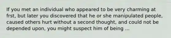 If you met an individual who appeared to be very charming at frst, but later you discovered that he or she manipulated people, caused others hurt without a second thought, and could not be depended upon, you might suspect him of being ...