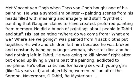 Met Vincent van Gogh when Theo van Gogh bought one of his painting. He was a symbolism painter -- painting scenes from his heads filled with meaning and imagery and stuff "Synthetic" painting that Gauguin claims to have created, preferred painting from memory. He did a bunch of paintings about people in Tahiti and stuff. His last painting "Where do we come from? What are we? Where are we going?" was painted from 4 sack cloths put together. His wife and children left him because he was broken and constantly banging younger woman, his sister died and he had nothing left in Tahiti. He was going to kill himself right after but ended up living 6 years past the painting, addicted to morphine. He's often criticized for having sex with young girls (like 14 years old) and objectifying women. Vision after the Sermon, Nevermore, O Tahiti, Be Mysterious....