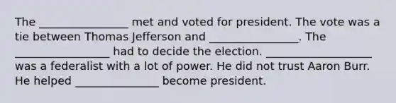 The ________________ met and voted for president. The vote was a tie between Thomas Jefferson and ________________. The _________________ had to decide the election. ___________________ was a federalist with a lot of power. He did not trust Aaron Burr. He helped _______________ become president.