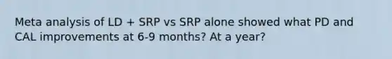 Meta analysis of LD + SRP vs SRP alone showed what PD and CAL improvements at 6-9 months? At a year?