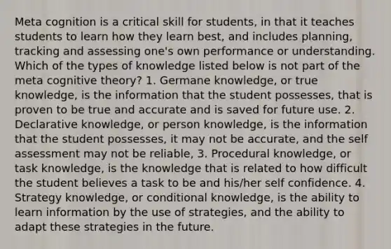 Meta cognition is a critical skill for students, in that it teaches students to learn how they learn best, and includes planning, tracking and assessing one's own performance or understanding. Which of the types of knowledge listed below is not part of the meta cognitive theory? 1. Germane knowledge, or true knowledge, is the information that the student possesses, that is proven to be true and accurate and is saved for future use. 2. Declarative knowledge, or person knowledge, is the information that the student possesses, it may not be accurate, and the self assessment may not be reliable, 3. Procedural knowledge, or task knowledge, is the knowledge that is related to how difficult the student believes a task to be and his/her self confidence. 4. Strategy knowledge, or conditional knowledge, is the ability to learn information by the use of strategies, and the ability to adapt these strategies in the future.