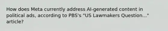 How does Meta currently address AI-generated content in political ads, according to PBS's "US Lawmakers Question..." article?