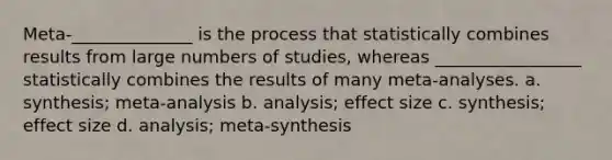 Meta-______________ is the process that statistically combines results from large numbers of studies, whereas _________________ statistically combines the results of many meta-analyses. a. synthesis; meta-analysis b. analysis; effect size c. synthesis; effect size d. analysis; meta-synthesis