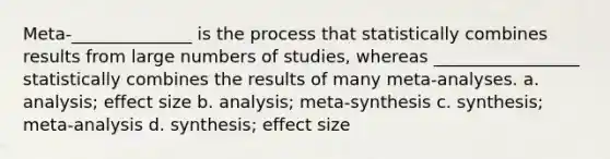 Meta-______________ is the process that statistically combines results from large numbers of studies, whereas _________________ statistically combines the results of many meta-analyses. a. analysis; effect size b. analysis; meta-synthesis c. synthesis; meta-analysis d. synthesis; effect size