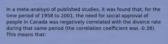 In a meta-analsysi of published studies, it was found that, for the time period of 1958 to 2001, the need for social approval of people in Canada was negatively correlated with the divorce rate during that same period (the correlation coefficient was -0.38). This means that: