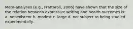 Meta-analyses (e.g., Frattaroli, 2006) have shown that the size of the relation between expressive writing and health outcomes is: a. nonexistent b. modest c. large d. not subject to being studied experimentally.