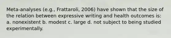 Meta-analyses (e.g., Frattaroli, 2006) have shown that the size of the relation between expressive writing and health outcomes is: a. nonexistent b. modest c. large d. not subject to being studied experimentally.