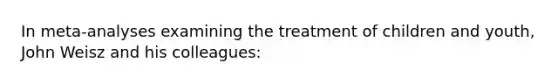 In meta-analyses examining the treatment of children and youth, John Weisz and his colleagues: