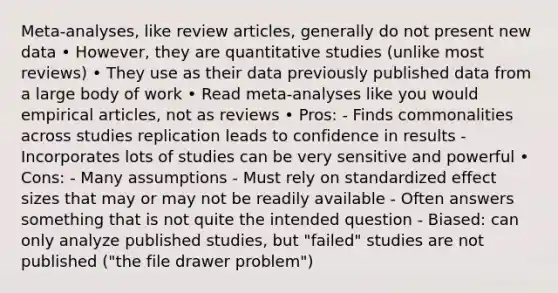 Meta‐analyses, like review articles, generally do not present new data • However, they are quantitative studies (unlike most reviews) • They use as their data previously published data from a large body of work • Read meta‐analyses like you would empirical articles, not as reviews • Pros: - Finds commonalities across studies replication leads to confidence in results - Incorporates lots of studies can be very sensitive and powerful • Cons: - Many assumptions - Must rely on standardized effect sizes that may or may not be readily available - Often answers something that is not quite the intended question - Biased: can only analyze published studies, but "failed" studies are not published ("the file drawer problem")