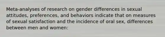 Meta-analyses of research on gender differences in sexual attitudes, preferences, and behaviors indicate that on measures of sexual satisfaction and the incidence of oral sex, differences between men and women: