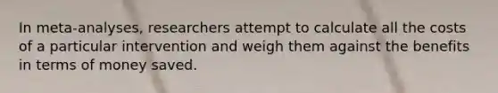 In meta-analyses, researchers attempt to calculate all the costs of a particular intervention and weigh them against the benefits in terms of money saved.