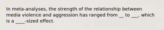 In meta-analyses, the strength of the relationship between media violence and aggression has ranged from __ to ___, which is a ____-sized effect.