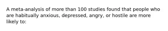 A meta-analysis of more than 100 studies found that people who are habitually anxious, depressed, angry, or hostile are more likely to: