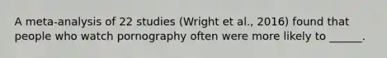 A meta-analysis of 22 studies (Wright et al., 2016) found that people who watch pornography often were more likely to ______.