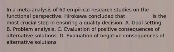 In a meta-analysis of 60 empirical research studies on the functional perspective, Hirokawa concluded that __________ is the most crucial step in ensuring a quality decision. A. Goal setting. B. Problem analysis. C. Evaluation of positive consequences of alternative solutions. D. Evaluation of negative consequences of alternative solutions