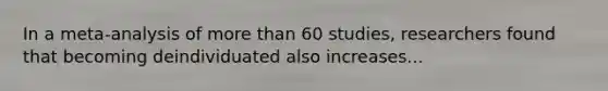 In a meta-analysis of more than 60 studies, researchers found that becoming deindividuated also increases...