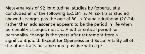 Meta-analysis of 92 longitudinal studies by Roberts, et al concluded all of the following EXCEPT a. All six traits studied showed changes pas the age of 30. b. Young adulthood (20-24) rather than adolescence appears to be the period in life when personality changes most. c. Another critical period for personality change is the years after retirement from a significant job. d. Except for Openness and Social Vitality all of the other traits became more positive with age.