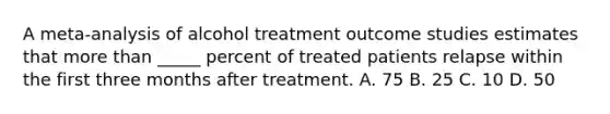 A meta-analysis of alcohol treatment outcome studies estimates that more than _____ percent of treated patients relapse within the first three months after treatment. A. 75 B. 25 C. 10 D. 50