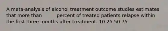 A meta-analysis of alcohol treatment outcome studies estimates that more than _____ percent of treated patients relapse within the first three months after treatment. 10 25 50 75